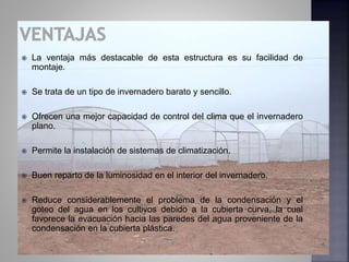  La ventaja más destacable de esta estructura es su facilidad de
montaje.
 Se trata de un tipo de invernadero barato y sencillo.
 Ofrecen una mejor capacidad de control del clima que el invernadero
plano.
 Permite la instalación de sistemas de climatización.
 Buen reparto de la luminosidad en el interior del invernadero.
 Reduce considerablemente el problema de la condensación y el
goteo del agua en los cultivos debido a la cubierta curva, la cual
favorece la evacuación hacia las paredes del agua proveniente de la
condensación en la cubierta plástica.
 