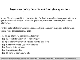 Inverness police department interview questions 
In this file, you can ref interview materials for Inverness police department interview 
questions such as: types of interview questions, situational interview, behavioral 
interview… 
For top materials for Inverness police department interview questions as following, 
please visit: policecareer123.com 
• 80 police interview questions and answers 
• Top 12 secrets to win every job interviews 
• 13 types of interview questions and how to face them 
• Top 8 interview thank you letter samples 
• Top 7 cover letter samples 
• Top 8 resume samples 
• Top 15 ways to search new jobs 
Top materials: 80 police interview questions with answers, top 7 cover letter samples, top 8 resume samples. Free pdf download 
 