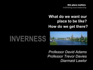 INVERNESS
Professor David Adams
Professor Trevor Davies
Diarmaid Lawlor
this place matters
re-thinking local leadership
What do we want our
place to be like?
How do we get there?
 