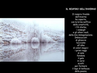 IL RESPIRO DELL’INVERNO Il respiro freddo dell’inverno ha coperto, con la brina soffice della creatività, i fili d’erba, i cespugli e gli alberi nudi, della mia immaginazione. Imbacuccati di ghiaccio luccicano all'alba di colori magici: i primi raggi di sole fondono il gelo in versi sciolti per formare il lago di bellezza della poesia. 