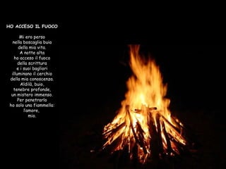 HO ACCESO IL FUOCO Mi ero perso nella boscaglia buia della mia vita. A notte alta ho acceso il fuoco della scrittura e i suoi bagliori illuminano il cerchio della mia conoscenza. Aldilà, buio, tenebre profonde, un mistero immenso. Per penetrarlo ho solo una fiammella: l’amore,  mio. 