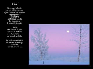 GELO L’inverno, talvolta, arriva all’improvviso. Quest’anno m’ha trovato  impreparato, e la notte un freddo gelido ha ghiacciato le mie ali di poeta. All’alba, una crosta di gelo ricopre la natura, illuminata da un sole pallido. La bellezza emanata da albere e cespugli riscalda l’anima e il cuore. 