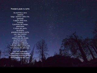 Prenderà piede la notte  Da mattina a sera cammino lungo i sentieri della vita  gustando il sapore della luce, fiutando il profumo del tempo, ammirando il colore del vento, ma presto prenderà piede la notte con i suoi misteri e in quelle ore  consacrate allo studio ascolterò antiche  parole di saggezza, pronto ad assaporare il frutto della conoscenza e il piacere dell'amicizia.   Nell'ora mattutina potrò allora comprendere  lo splendore azzurro zaffiro del firmamento del cielo.  