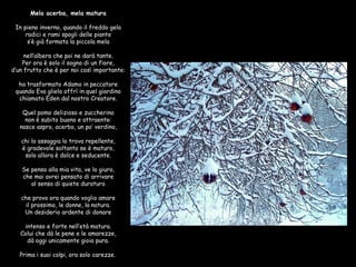 Mela acerba, mela matura  In pieno inverno, quando il freddo gela radici e rami spogli delle piante s’è già formata la piccola mela  nell’albera che poi ne darà tante. Per ora è solo il sogno di un fïore, d’un frutto che è per noi così importante:  ha trasformato Adamo in peccatore quando Eva glielo offrì in quel giardino chiamato Eden dal nostro Creatore.  Quel pomo delizioso e zuccherino non è subito buono e attraente: nasce aspro, acerbo, un po’ verdino,  chi lo assaggia lo trova repellente, è gradevole soltanto se è maturo, solo allora è dolce e seducente.  Se penso alla mia vita, ve lo giuro, che mai avrei pensato di arrivare al senso di quiete duraturo  che provo ora quando voglio amare il prossimo, le donne, la natura. Un desiderio ardente di donare  intenso e forte nell’età matura. Colui che dà le pene e le amarezze, dà oggi unicamente gioia pura.  Prima i suoi colpi, ora solo carezze.   