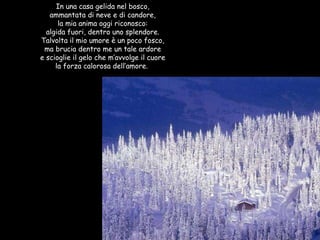 In una casa gelida nel bosco, ammantata di neve e di candore, la mia anima oggi riconosco: algida fuori, dentro uno splendore. Talvolta il mio umore è un poco fosco, ma brucia dentro me un tale ardore e scioglie il gelo che m’avvolge il cuore la forza calorosa dell’amore.  