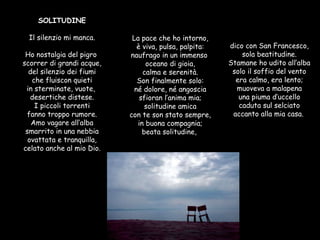 SOLITUDINE  Il silenzio mi manca. Ho nostalgia del pigro  scorrer di grandi acque, del silenzio dei fiumi che fluiscon quieti in sterminate, vuote,  desertiche distese. I piccoli torrenti fanno troppo rumore. Amo vagare all’alba smarrito in una nebbia ovattata e tranquilla, celato anche al mio Dio. La pace che ho intorno, è viva, pulsa, palpita: naufrago in un immenso  oceano di gioia, calma e serenità. Son finalmente solo: né dolore, né angoscia sfioran l’anima mia; solitudine amica con te son stato sempre, in buona compagnia; beata solitudine,  dico con San Francesco, sola beatitudine. Stamane ho udito all’alba solo il soffio del vento era calmo, era lento; muoveva a malapena una piuma d’uccello caduta sul selciato accanto alla mia casa.   