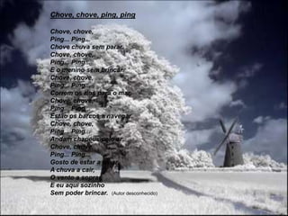 Chove, chove, ping, pingChove, chove,Ping... Ping...Chove chuva sem parar.Chove, chove,Ping... Ping...E o menino sem brincar.Chove, chove,Ping... Ping...Correm os rios para o mar.Chove, chove,Ping... Ping...Estão os barcos a navegar.Chove, chove,Ping... Ping...Andam chapéus pelo ar.Chove, chove,Ping... Ping...Gosto de estar a olhar.A chuva a cair,O vento a soprar,E eu aqui sozinhoSem poder brincar.  (Autor desconhecido)