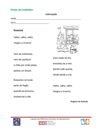 Ficha de trabalho:
PORTUGUÊS
NOME:_________________________________________________________________
DATA:_________________________________
Logotipo das Bibliotecas Escolares do Agrupamento
Inverno
Velho, velho, velho
chegou o Inverno.
Vem de sobretudo,
vem de cachecol
o chão por onde passa
parece um lençol.
Esqueceu as luvas
perto do fogão,
quando as procurou,
roubara-as o cão.
Com medo do frio,
encostou-se a nós:
dai-lhe café quente,
senão perde a voz.
Velho, velho, velho
chegou o Inverno.
Eugénio de Andrade
 
