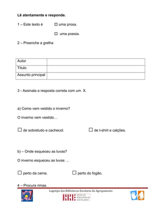 Lê atentamente e responde.
1 – Este texto é  uma prosa.
 uma poesia.
2 – Preenche a grelha
Autor
Título
Assunto principal
3 - Assinala a resposta correta com um X.
a) Como vem vestido o inverno?
O inverno vem vestido…
□de sobretudo e cachecol. □de t-shirt e calções.
b) – Onde esqueceu as luvas?
O inverno esqueceu as luvas …
□perto da cama. □perto do fogão.
4 – Procura rimas.
Logotipo das Bibliotecas Escolares do Agrupamento
 
