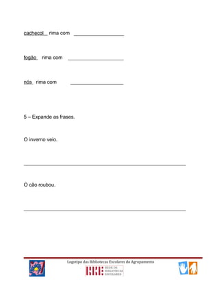 cachecol rima com __________________
fogão rima com ____________________
nós rima com ___________________
5 – Expande as frases.
O inverno veio.
__________________________________________________________________________
O cão roubou.
__________________________________________________________________________
Logotipo das Bibliotecas Escolares do Agrupamento
 