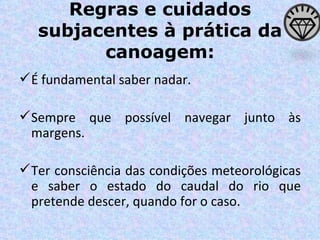 Regras e cuidados subjacentes à prática da canoagem: É fundamental saber nadar. Sempre que possível navegar junto às margens. Ter consciência das condições meteorológicas e saber o estado do caudal do rio que pretende descer, quando for o caso. 