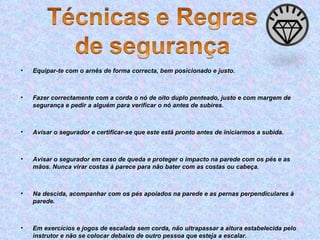 Equipar-te com o arnês de forma correcta, bem posicionado e justo. Fazer correctamente com a corda o nó de oito duplo penteado, justo e com margem de segurança e pedir a alguém para verificar o nó antes de subires. Avisar o segurador e certificar-se que este está pronto antes de iniciarmos a subida. Avisar o segurador em caso de queda e proteger o impacto na parede com os pés e as mãos. Nunca virar costas à parece para não bater com as costas ou cabeça. Na descida, acompanhar com os pés apoiados na parede e as pernas perpendiculares à parede. Em exercícios e jogos de escalada sem corda, não ultrapassar a altura estabelecida pelo instrutor e não se colocar debaixo de outro pessoa que esteja a escalar. 