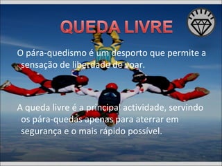 O pára-quedismo é um desporto que permite a sensação de liberdade de voar. A queda livre é a principal actividade, servindo os pára-quedas apenas para aterrar em segurança e o mais rápido possível. 