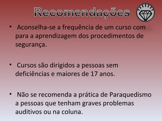   Aconselha-se a frequência de um curso com para a aprendizagem dos procedimentos de segurança. Cursos são dirigidos a pessoas sem deficiências e maiores de 17 anos. Não se recomenda a prática de Paraquedismo a pessoas que tenham graves problemas auditivos ou na coluna. 