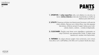 INVERNO
1. SPORTIVE: A calça esportiva volta, com elástico no cós e/ou na
barra. Listras laterais ainda são importantes e o brilho se
destaca para esta forma.
2. UTILITY: Dispense os bolsos nas laterais para favorecer a silhueta da
calça utilitária. Renove com a barra flare, mas não esqueça
dos bolsos utilitários sempre! Surgem bolsos para tudo:
celular, batom, carteira... a bolsa é dispensada.
3. CLOCHARD: Tecidos mais leves como algodões e acetinados na
calça Clochard, que aparece bem fluida. O efeito wrap
aparece em versões mais fashionistas.
4. TAPERED: As calças cônicas surgem mais comerciais, com cintura
mais alta e com o self belted, cinto feito com o próprio tecido da calça.
CALÇAS
PANTS
 