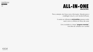 INVERNO
Para a estação, tem força como informação. Atenção para a
modelagem slouch e com tecidos brilhosos.
A versão em alfaiataria minimalista aparece ainda,
assim como a utilitária em bloco de cores.
Uma novidade é o shape “engana-mamãe”,
mas deve ser utilizado com cautela!
MACACÕES
ALL-IN-ONE
 