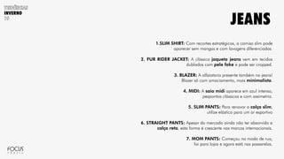 INVERNO
1.SLIM SHIRT: Com recortes estratégicos, a camisa slim pode
aparecer sem mangas e com lavagens diferenciadas.
2. FUR RIDER JACKET: A clássica jaqueta jeans vem em tecidos
dublados com pele fake e pode ser cropped.
3. BLAZER: A alfaiataria presente também no jeans!
Blazer só com amaciamento, mais minimalista.
4. MIDI: A saia midi aparece em azul intenso,
pespontos clássicos e com assimetria.
5. SLIM PANTS: Para renovar a calça slim,
utilize elástico para um ar esportivo
6. STRAIGHT PANTS: Apesar do mercado ainda não ter absorvido a
calça reta, esta forma é crescente nas marcas internacionais.
7. MOM PANTS: Começou na moda de rua,
foi para lojas e agora está nas passarelas.
JEANS
 