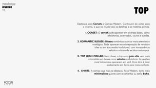 INVERNO
Destaque para Corsets e Camisa Western. Continuam do verão para
o inverno, o que vai mudar são os detalhes e as matérias-primas.
1. CORSET: O corset pode aparecer em diversas bases, como
alfaiatarias, acetinados, couros e suedes.
2. ROMANTIC BLOUSE: Blusas românticas com ar mais setentista e
nostálgico. Pode aparecer em sobreposição de rendas e
tules ou em sua versão tradicional, com transparência
velada e mistura de tecidos e estampas.
3. TOP HIGH COLLAR: Item chave, o top com gola alta vem mais
minimalista em bases como veludo e alfaiataria. As versões
mais fashionistas aparecem em vinil. Uma dica é fazer
acabamento em forro para mais conforto.
4. SHIRTS: A camisa que mais se destacou foi a Western, tanto mais
minimalista quanto com aviamentos ou estilo Boho.
TOP
 