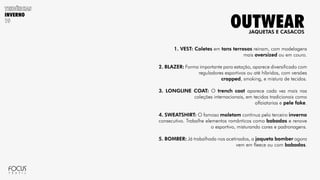 INVERNO
1. VEST: Coletes em tons terrosos reinam, com modelagens
mais oversized ou em couro.
2. BLAZER: Forma importante para estação, aparece diversificado com
reguladores esportivos ou até híbridos, com versões
cropped, smoking, e mistura de tecidos.
3. LONGLINE COAT: O trench coat aparece cada vez mais nas
coleções internacionais, em tecidos tradicionais como
alfaiatarias e pele fake.
4. SWEATSHIRT: O famoso moletom continua pelo terceiro inverno
consecutivo. Trabalhe elementos românticos como babados e renove
o esportivo, misturando cores e padronagens.
5. BOMBER: Já trabalhada nos acetinados, a jaqueta bomber agora
vem em fleece ou com babados.
JAQUETAS E CASACOS
OUTWEAR
 