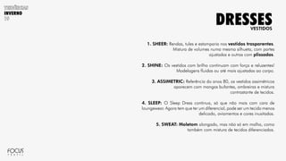 INVERNO
1. SHEER: Rendas, tules e estamparia nos vestidos trasparentes.
Mistura de volumes numa mesma silhueta, com partes
ajustadas e outras com plissados.
2. SHINE: Os vestidos com brilho continuam com força e reluzentes!
Modelagens fluidas ou até mais ajustadas ao corpo.
3. ASSIMETRIC: Referência do anos 80, os vestidos assimétricos
aparecem com mangas bufantes, ombreiras e mistura
contrastante de tecidos.
4. SLEEP: O Sleep Dress continua, só que não mais com cara de
loungewear. Agora tem que ter um diferencial, pode ser um tecido menos
delicado, aviamentos e cores inusitadas.
5. SWEAT: Moletom alongado, mas não só em malha, como
também com mistura de tecidos diferenciados.
VESTIDOS
DRESSES
 