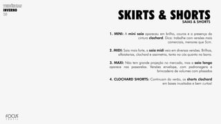 INVERNO
1. MINI: A mini saia apareceu em brilho, couros e a presença da
cintura clochard. Dica: trabalhe com versões mais
comerciais, menores que 5cm.
2. MIDI: Saia mais forte, a saia midi veio em diversas versões. Brilhos,
alfaiatarias, clochard e assimetria, tanto no cós quanto na barra.
3. MAXI: Não tem grande projeção no mercado, mas a saia longa
aparece nas passarelas. Versões envelope, com padronagens e
brincadeira de volumes com plissados
4. CLOCHARD SHORTS: Continuam do verão, os shorts clochard
em bases inusitadas e bem curtos!
SAIAS & SHORTS
SKIRTS & SHORTS
 