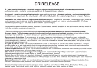DRIRELEASE
É a mais nova tecnologia para o vestuário esportivo, patenteada globalmente por ser a única que conseguiu unir
performance, estilo e conforto, com o uso equilibrado de fibras sintéticas e naturais.
Drirelease® é uma tecnologia de fios inteligentes, patenteada globalmente, e única por melhorar a performance dos tecidos
sintéticos com o toque macio dos naturais, com estilo e diversidade, além de reduzir a temperatura do corpo em 6º graus.
Drirelease® não é uma aplicação superficial de produtos químicos. É uma fórmula, pesquisada e desenvolvida, para garantir a
performance permanente, oferecer o melhor toque e obter diversidade no visual, com misturas patenteadas de 85%-90% fibras
hidrofóbicas (repelem água) e 10%-15% de fibras hidrófilas (absorvem água).
Drirelease® foi desenvolvida pela empresa americana Optimer Brands, líder em tecnologia de alta performance, que está sempre a
frente das novidades para segmento esportivo
Os tecidos com tecnologia patenteada drilerease® tem como características e benefícios o Gerenciamento de umidade,
Secagem rápida, Performance permanente, Odor Control, Conforto superior e Qualidade premium porque todos os tecidos
passam por rigorosos testes na sede em Chicago para garantir que foram desenvolvidos com drirelease®.
Gerenciamento de Umidade: O gerenciamento de umidade é garantido nos tecidos com drirelease® porque a combinação
patenteada fora desenvolvida com uma quantidade ideal de fibras naturais que adoram água e fibras sintéticas que repelem água,
criando esta mecânica ideal para o tecido atender a sua função de transporte de umidade (suor), sem pesar e sem grudar no corpo
durante e após a prática esportiva.
Secagem Rápida: Os tecidos com tecnologia drirelease® secam 4x mais rápido do que os outros tecidos esportivos. A secagem
rápida do tecido se dá pela eficácia e eficiência do gerenciamento de umidade e, pensando neste mecanismo que drirelease® foi
desenvolvida unindo fibras sintéticas e naturais numa fórmula ideal e patenteada.
Performance Permanente: Os tecidos com tecnologia drirelease® tem a performance permanente e eco-friendly porque não sai nas
lavagens e não utiliza aditivos químicos, respectivamente.
Odor Control: Os tecidos com tecnologia drirelease® possuem acabamento Freshguard® que estabilizam o crescimento das
bactérias causadores do odor durante e após os treinos, sem usar aditivos químicos.
Conforto Superior: Os tecidos com tecnologia drirelease® oferecem conforto superior aos outros tecidos esportivos porque são
extremamente macios por causa das fibras naturais e funcionais por causa das fibras sintéticas, deixando a roupa e corpo mais secos
durante e após a atividade física.
Qualidade Premium: Os tecidos com tecnologia drirelease® possuem qualidade premium porque a união patenteada das fibras
naturais e sintéticas resolvem problemas como amassar, deformar e dar bolinhas causada pelo atrito.
Drirelease® está presente no mundo nas principais marcas esportivas como: Adidas, NIKE, Athleta, Brooks, Fox, Oakley, Lucy,
Marmot, Rapha, Puma, Under Armour, Lole, Rip Curl, Mammut, Salomon, Asics entre milhares de outras
 
