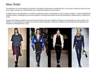New Order
Os elementos do mundo esportivo focado em tecnologia e performance anatômica dão o rumo para a moda em busca de uma
nova ordem, ousada, em conformidade com o espírito do tempo em que vivemos.
O design busca na praticidade e no conforto os elementos para a construção de uma novíssima estética. Linhas arquitetônicas
simples inspiram modelagens que recriam padrões convencionais através de formas assimétricas redesenhando a silhueta do
corpo.
Toques minimalistas projetam novas harmonias em blocos de cores sólidas luminosas em associação com tons neutros. Um
espírito zen, necessário ao equilíbrio do convívio urbano acelerado, coloca em evidência a pureza das formas tubulares que
embalam confortavelmente o corpo.
 