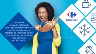 Um mix de
mídias de visibilidade
com a opção de uma ativação
especial para destacar a
presença da sua marca diante
do consumidor nas principais
lojas Carrefour
em São Paulo.
 