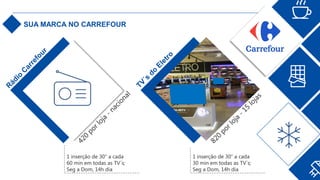 SUA MARCA NO CARREFOUR
1 inserção de 30” a cada
30 min em todas as TV´s;
Seg a Dom, 14h dia
1 inserção de 30” a cada
60 min em todas as TV´s;
Seg a Dom, 14h dia
 