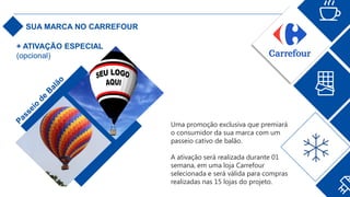 SUA MARCA NO CARREFOUR
Uma promoção exclusiva que premiará
o consumidor da sua marca com um
passeio cativo de balão.
A ativação será realizada durante 01
semana, em uma loja Carrefour
selecionada e será válida para compras
realizadas nas 15 lojas do projeto.
+ ATIVAÇÃO ESPECIAL
(opcional)
 
