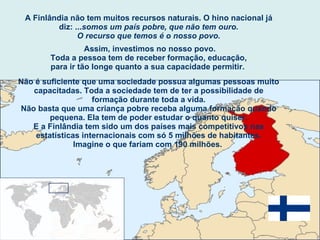 A Finlândia não tem muitos recursos naturais. O hino nacional já diz: ... somos um país pobre, que não tem ouro. O recurso que temos é o nosso povo. Assim, investimos no nosso povo. Toda a pessoa tem de receber formação, educação, para ir tão longe quanto a sua capacidade permitir.  Não é suficiente que uma sociedade possua algumas pessoas muito capacitadas. Toda a sociedade tem de ter a possibilidade de formação durante toda a vida. Não basta que uma criança pobre receba alguma formação quando pequena. Ela tem de poder estudar o quanto quiser. E a Finlândia tem sido um dos países mais competitivos nas estatísticas internacionais com só 5 milhões de habitantes. Imagine o que fariam com 190 milhões.   