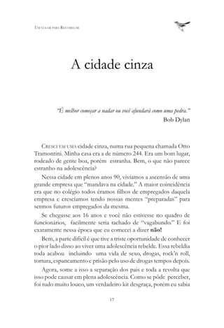 Um lUgar para recomeçar




                  A cidade cinza

           “É melhor começar a nadar ou você afundará como uma pedra.”
                                                           Bob Dylan



    cresci em Uma cidade cinza, numa rua pequena chamada Otto
Tramontini. Minha casa era a de número 244. Era um bom lugar,
rodeado de gente boa, porém estranha. Bem, o que não parece
estranho na adolescência?
    Nessa cidade em plenos anos 90, vivíamos a ascensão de uma
grande empresa que “mandava na cidade.” A maior coincidência
era que no colégio todos éramos filhos de empregados daquela
empresa e crescíamos tendo nossas mentes “preparadas” para
sermos futuros empregados da mesma.
    Se chegasse aos 16 anos e você não estivesse no quadro de
funcionários, facilmente seria tachado de “vagabundo.” E foi
exatamente nessa época que eu comecei a dizer não!
    Bem, a parte difícil é que tive a triste oportunidade de conhecer
o pior lado disso ao viver uma adolescência rebelde. Essa rebeldia
toda acabou incluindo uma vida de sexo, drogas, rock’n roll,
tortura, espancamento e prisão pelo uso de drogas tempos depois.
    Agora, some a isso a separação dos pais e toda a revolta que
isso pode causar em plena adolescência. Como se pôde perceber,
foi tudo muito louco, um verdadeiro kit desgraça, porém eu sabia

                                  17
 
