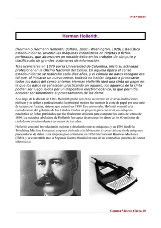 INVENTORES

Herman Hollerith.
(Herman o Hermann Hollerith; Buffalo, 1860 - Washington, 1929) Estadístico
estadounidense. Inventó las máquinas estadísticas de tarjetas o fichas
perforadas, que alcanzaron un notable éxito en los trabajos de cómputo y
clasificación de grandes volúmenes de información.
Tras licenciarse en 1879 por la Universidad de Columbia, inició su actividad
profesional en la Oficina Nacional del Censo. En aquella época el censo
estadounidense se realizaba cada diez años, y el cúmulo de datos recogido era
tal que, al iniciarse un nuevo censo, todavía no habían llegado a procesarse
todos los datos del censo anterior. Herman Hollerith ideó una cinta de papel en
la que los datos se señalaban practicando un agujero; los agujeros de la cinta
podían ser luego leídos por un dispositivo electromecánico, lo que permitía
acelerar sensiblemente el procesamiento de los datos.
A lo largo de la década de 1880, Hollerith probó con éxito su invento en diversas instituciones
públicas y se aplicó a perfeccionarlo; la principal mejora fue sustituir la cinta de papel por una serie
de tarjetas perforadas, sistema que patentó en 1889. Ese mismo año, Hollerith sometió a la
consideración del gobierno de los Estados Unidos un proyecto para construir una máquina
estadística de fichas perforadas que fue finalmente utilizada para computar los datos del censo de
1890. La máquina tabuladora de Hollerith fue capaz de procesar los datos de los 60 millones de
ciudadanos estadounidenses en menos de tres años.
Hollerith continuó introduciendo mejoras y diseñando nuevas máquinas, y en 1896 fundó la
Tabulating Machine Company, empresa dedicada a la fabricación y comercialización de máquinas
procesadoras de datos. Esta empresa pasó a llamarse en 1924 International Business Machines
(IBM), y se convertiría tras la Segunda Guerra Mundial en una de las compañías punteras del sector
informático.

Gemma Viciedo Checa.10

 