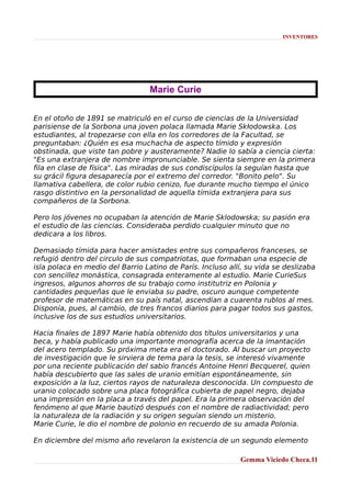 INVENTORES

Marie Curie
En el otoño de 1891 se matriculó en el curso de ciencias de la Universidad
parisiense de la Sorbona una joven polaca llamada Marie Skłodowska. Los
estudiantes, al tropezarse con ella en los corredores de la Facultad, se
preguntaban: ¿Quién es esa muchacha de aspecto tímido y expresión
obstinada, que viste tan pobre y austeramente? Nadie lo sabía a ciencia cierta:
"Es una extranjera de nombre impronunciable. Se sienta siempre en la primera
fila en clase de física". Las miradas de sus condiscípulos la seguían hasta que
su grácil figura desaparecía por el extremo del corredor. "Bonito pelo". Su
llamativa cabellera, de color rubio cenizo, fue durante mucho tiempo el único
rasgo distintivo en la personalidad de aquella tímida extranjera para sus
compañeros de la Sorbona.
Pero los jóvenes no ocupaban la atención de Marie Sklodowska; su pasión era
el estudio de las ciencias. Consideraba perdido cualquier minuto que no
dedicara a los libros.
Demasiado tímida para hacer amistades entre sus compañeros franceses, se
refugió dentro del circulo de sus compatriotas, que formaban una especie de
isla polaca en medio del Barrio Latino de París. Incluso allí, su vida se deslizaba
con sencillez monástica, consagrada enteramente al estudio. Marie CurieSus
ingresos, algunos ahorros de su trabajo como institutriz en Polonia y
cantidades pequeñas que le enviaba su padre, oscuro aunque competente
profesor de matemáticas en su país natal, ascendían a cuarenta rublos al mes.
Disponía, pues, al cambio, de tres francos diarios para pagar todos sus gastos,
inclusive los de sus estudios universitarios.
Hacia finales de 1897 Marie había obtenido dos títulos universitarios y una
beca, y había publicado una importante monografía acerca de la imantación
del acero templado. Su próxima meta era el doctorado. Al buscar un proyecto
de investigación que le sirviera de tema para la tesis, se interesó vivamente
por una reciente publicación del sabio francés Antoine Henri Becquerel, quien
había descubierto que las sales de uranio emitían espontáneamente, sin
exposición a la luz, ciertos rayos de naturaleza desconocida. Un compuesto de
uranio colocado sobre una placa fotográfica cubierta de papel negro, dejaba
una impresión en la placa a través del papel. Era la primera observación del
fenómeno al que Marie bautizó después con el nombre de radiactividad; pero
la naturaleza de la radiación y su origen seguían siendo un misterio.
Marie Curie, le dio el nombre de polonio en recuerdo de su amada Polonia.
En diciembre del mismo año revelaron la existencia de un segundo elemento
Gemma Viciedo Checa.11

 