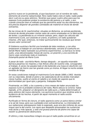 INVENTORES

químico nuevo en la pecblenda, al que bautizaron con el nombre de radio,
elemento de enorme radiactividad. Pero nadie había visto el radio; nadie podía
decir cuál era su peso atómico. Tendrían que pasar cuatro años para que los
esposos Curie pudieran probar la existencia del polonio y el radio, y aun
cuando conocían bien el método que les permitiría aislar los dos elementos, les
era preciso disponer de grandes cantidades de material en bruto de donde
extraerlos.
De las minas de St. Joachimsthal, situadas en Bohemia, se extraía pecblenda,
mineral de donde proceden ciertas sales de uranio empleadas en la fabricación
de lentes. La pecblenda es un mineral costoso, pero, según los cálculos del
matrimonio Curie, aun aislando el uranio, el polonio y el radio quedarían
intactos. ¿Por qué, entonces, no tratar químicamente los residuos que tenían
escaso valor comercial?
El Gobierno austríaco facilitó una tonelada de tales residuos, y con ellos
empezaron a trabajar en una barraca abandonada, cercana al cuartucho en
donde Marie había realizado sus primeros experimentos. La barraca no tenía
suelo, unas desvencijadas mesas de cocina, un pizarrón y una cocinilla de
hierro viejo constituían todo el mobiliario.
Estampilla postal de Marie Curie
A pesar de todo - escribiría Marie, tiempo después -, en aquella miserable
barraca pasamos los mejores y más felices años de nuestra vida, consagrados
al trabajo. A veces me pasaba todo el día batiendo una masa en ebullición con
un agitador de hierro casi tan grande como yo misma. Al llegar la noche estaba
rendida de fatiga.
En estas condiciones trabajó el matrimonio Curie desde 1898 a 1902. Vestida
con su vieja bata, donde el polvo y las salpicaduras de los ácidos marcaban
claras huellas, suelto al viento el cabello y en medio de vapores que le
atormentaban por igual ojos y garganta, trabajaba Marie.
Finalmente, en 1902, a los cuarenta y cinco meses de haber anunciado los
esposos Curie la probable existencia del radio, Marie obtuvo la victoria: había
logrado, al fin, preparar un decigramo de radio puro, y había determinado el
peso atómico del nuevo elemento. Los químicos tuvieron que rendirse ante la
evidencia de los hechos. A partir de aquel momento el radio existía
oficialmente.
Purificado en forma de cloruro, el radio aparecía como un polvo blanco similar
a la sal de mesa; pero sus cualidades eran extraordinarias. La intensidad de
sus radiaciones sobrepasaron todo lo esperado, pues era dos millones de veces
mayor que la del uranio. Los rayos que despedía atravesaban las sustancias
más duras y más opacas, y solo una gruesa plancha de plomo era capaz de
resistir su penetración destructora.
El último y más maravilloso milagro era que el radio podía convertirse en un
Gemma Viciedo Checa.12

 
