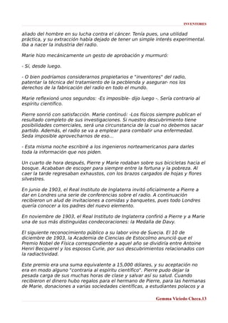 INVENTORES

aliado del hombre en su lucha contra el cáncer. Tenía pues, una utilidad
práctica, y su extracción había dejado de tener un simple interés experimental.
Iba a nacer la industria del radio.
Marie hizo mecánicamente un gesto de aprobación y murmuró:
- Sí, desde luego.
- O bien podríamos considerarnos propietarios e "inventores" del radio,
patentar la técnica del tratamiento de la pecblenda y asegurar- nos los
derechos de la fabricación del radio en todo el mundo.
Marie reflexionó unos segundos: -Es imposible- dijo luego -. Sería contrario al
espíritu científico.
Pierre sonrió con satisfacción. Marie continuó: -Los físicos siempre publican el
resultado completo de sus investigaciones. Si nuestro descubrimiento tiene
posibilidades comerciales, será una circunstancia de la cual no debemos sacar
partido. Además, el radio se va a emplear para combatir una enfermedad.
Seda imposible aprovecharnos de eso...
- Esta misma noche escribiré a los ingenieros norteamericanos para darles
toda la información que nos piden.
Un cuarto de hora después, Pierre y Marie rodaban sobre sus bicicletas hacia el
bosque. Acababan de escoger para siempre entre la fortuna y la pobreza. Al
caer la tarde regresaban exhaustos, con los brazos cargados de hojas y flores
silvestres.
En junio de 1903, el Real Instituto de Inglaterra invitó oficialmente a Pierre a
dar en Londres una serie de conferencias sobre el radio. A continuación
recibieron un alud de invitaciones a comidas y banquetes, pues todo Londres
quería conocer a los padres del nuevo elemento.
En noviembre de 1903, el Real Instituto de Inglaterra confirió a Pierre y a Marie
una de sus más distinguidas condecoraciones: la Medalla de Davy.
El siguiente reconocimiento público a su labor vino de Suecia. El 10 de
diciembre de 1903, la Academia de Ciencias de Estocolmo anunció que el
Premio Nobel de Física correspondiente a aquel año se dividiría entre Antoine
Henri Becquerel y los esposos Curie, por sus descubrimientos relacionados con
la radiactividad.
Este premio era una suma equivalente a 15,000 dólares, y su aceptación no
era en modo alguno "contraria al espíritu científico". Pierre pudo dejar la
pesada carga de sus muchas horas de clase y salvar así su salud. Cuando
recibieron el dinero hubo regalos para el hermano de Pierre, para las hermanas
de Marie, donaciones a varias sociedades científicas, a estudiantes polacos y a
Gemma Viciedo Checa.13

 