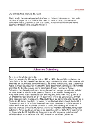 INVENTORES

una amiga de la infancia de Marie.
Marie se dio también el gusto de instalar un baño moderno en su casa y de
renovar el papel de una habitación; pero no se le ocurrió comprarse un
sombrero nuevo, y continuó con sus clases, aunque insistió en que Pierre
dejara su trabajo en la Escuela de Física.

Johannes Gutenberg.
Es el inventor de la imprenta.
Nació en Maguncia, Alemania, entre 1398 y 1400. Su apellido verdadero es
Gensfleisch. En 1434 residía en Estrasburgo donde cinco años más tarde se vio
envuelto en un proceso, que demuestra, de forma indubitable, que Gutenberg
había formado sociedad en Hanz Riffe, para desarrollar ciertos procedimientos
secretos. En 1438 entraron como asociados Andrés Heilman y Adreas
Dritzehen (sus herederos fueron los reclamantes), y en el expediente judicial
se menciona los términos de: prensa, formas e impresión. De regreso a
Maguncia formó nueva sociedad con el banquero judío Juan Fust, quien le da
un préstamo y con el que, en 1449, publicó el "Misal de Constanza", primer
libro tipográfico del mundo. En 1452, Gutenberg da comienzo a la edición de la
Biblia de 42 líneas (también conocida como Biblia de Gutenberg). En 1455, J.
Gutenberg carecía de solvencia económica para devolver el préstamo que le
había dado Fust, por lo que se disolvió la unión y Gutenberg se vio en la
penuria (incluso tuvo que difundir el secreto de montar imprentas para poder
subsistir). Por su parte, el banquero se asoció con Peter Schöffer y publicaron
en Maguncia, 1456, la Biblia de Gutenberg. Al año siguiente publicaron El
salterio o Psalmorum Codex. En 1460, muere un arruinado Johannes

Gemma Viciedo Checa.14

 