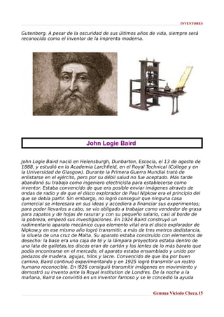 INVENTORES

Gutenberg. A pesar de la oscuridad de sus últimos años de vida, siempre será
reconocido como el inventor de la imprenta moderna.

John Logie Baird
John Logie Baird nació en Helensburgh, Dunbarton, Escocia, el 13 de agosto de
1888, y estudió en la Academia Larchfield, en el Royal Technical (College y en
la Universidad de Glasgow). Durante la Primera Guerra Mundial trató de
enlistarse en el ejército, pero por su débil salud no fue aceptado. Más tarde
abandonó su trabajo como ingeniero electricista para establecerse como
inventor. Estaba convencido de que era posible enviar imágenes através de
ondas de radio y de que el disco explorador de Paul Nipkow era el principio del
que se debía partir. Sin embargo, no logró conseguir que ninguna casa
comercial se interesara en sus ideas y accediera a financiar sus experimentos;
para poder llevarlos a cabo, se vio obligado a trabajar como vendedor de grasa
para zapatos y de hojas de rasurar y con su pequeño salario, casi al borde de
la pobreza, empezó sus investigaciones. En 1924 Baird construyó un
rudimentario aparato mecánico cuyo elemento vital era el disco explorador de
Nipkow,y en ese mismo año logró transmitir, a más de tres metros dedistancia,
la silueta de una cruz de Malta. Su aparato estaba construído con elementos de
desecho: la base era una caja de té y la lámpara proyectora estaba dentro de
una lata de galletas,los discos eran de cartón y los lentes de lo más barato que
podía encontrarse en el mercado, el aparato estaba ensamblado y unido por
pedazos de madera, agujas, hilos y lacre. Convencido de que iba por buen
camino, Baird continuó experimentando y en 1925 logró transmitir un rostro
humano reconocible. En l926 consiguió transmitir imágenes en movimiento y
demostró su invento ante la Royal Institution de Londres. De la noche a la
mañana, Baird se convirtió en un inventor famoso y se le concedió la ayuda
Gemma Viciedo Checa.15

 