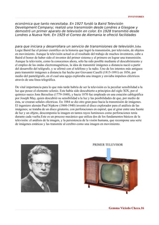 INVENTORES

económica que tanto necesitaba. En 1927 fundó la Baird Televisión
Development Company; realizó una transmisión desde Londres a Glasgow y
demostró un primer aparato de televisión en color. En 1928 transmitió desde
Londres a Nueva York. En 1929 el Correo de Alemania le ofreció facilidades
para que iniciara y desarrollara un servicio de transmisiones de televisión.John
Logie Baird fue el primer científico en la historia que logró la transmisión, por televisión, de objetos
en movimiento. Aunque la televisión actual es el resultado del trabajo de muchos inventores, cabe a
Baird el honor de haber sido el inventor del primer sistema y el primero en lograr una transmisión.
Aunque la televisión, como la conocemos ahora, sólo ha sido posible mediante el descubrimiento y
el empleo de las ondas electromagnéticas, la idea de transmitir imágenes a distancia nació a partir
del desarrollo del telégrafo, y se afirmó con el teléfono y la radio. Uno de los intentos más antiguos
para transmitir imágenes a distancia fue hecho por Giovanni Caselli (1815-1891) en 1856, por
medio del pantelégrafo, en el cual una aguja exploraba una imagen y enviaba impulsos eléctricos
através de una línea telegráfica.
De vital importancia para lo que más tarde habría de ser la televisión es la peculiar sensibilidad a la
luz que posee el elemento selenio. Este había sido descubierto a principios del siglo XIX, por el
químico sueco Jons Berzelius (1779-1848), y hacia 1870 fue empleado en una estación cablegráfica
por Joseph May, quien descubrió su sensibilidad a la luz y las posibilidades de que, por medio de
ésta, se crearan señales eléctricas. En 1884 se dio otro gran paso hacia la transmisión de imágenes.
El ingeniero alemán Paul Nipkow (1860-1940) inventó el disco explorador para el análisis de las
imágenes; se trataba de un disco giratorio, con perforaciones en espiral, que al girar entre una fuente
de luz y un objeto, descomponía la imagen en tantos rayos luminosos como perforaciones tenía
durante cada vuelta.Este es un proceso mecánico que utiliza dos de los fundamentos básicos de la
televisión: el análisis de la imagen, y la persistencia de la visión humana, que recompone una serie
de imágenes estáticas y las transmite al cerebro como una imagen en movimiento.

PRIMER TELEVISOR

Gemma Viciedo Checa.16

 