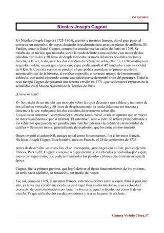 INVENTORES

Nicolas-Joseph Cugnot
R= Nicolas-Joseph Cugnot (1725-1804), escritor e inventor francés, dio el gran paso, al
construir un automóvil de vapor, diseñado inicialmente para arrastrar piezas de artillería. El
Fardier, como lo llamó Cugnot, comenzó a circular por las calles de París en 1769. Se
trataba de un triciclo que montaba sobre la rueda delantera una caldera y un motor de dos
cilindros verticales y 50 litros de desplazamiento; la rueda delantera resultaba tractora y
directriz a la vez, trabajando los dos cilindros directamente sobre ella. En 1770 construyó un
segundo modelo, mayor que el primero, y que podía arrastrar 4'5 toneladas a una velocidad
de 4 Km./h. Con esta versión se produjo el que podría considerarse 'primer accidente
automovilístico' de la historia, al resultar imposible el correcto manejo del monumental
vehículo, que acabó chocando contra una pared que se derrumbó fruto del percance. Todavía
tuvo tiempo Cugnot de construir una tercera versión en 1771, que se conserva expuesta en la
actualidad en el Museo Nacional de la Técnica de París.
¿Como se hizo?
R= Se trataba de un triciclo que montaba sobre la rueda delantera una caldera y un motor de
dos cilindros verticales y 50 litros de desplazamiento; la rueda delantera era tractora y
directriz a la vez, trabajando los dos cilindros directamente sobre ella.
Lo que es un automóvil se explica por si mismo (auto-móvil, o sea un aparato que se mueve
de manera autónoma o por si mismo). El automóvil, auto o carro se refiere principalmente a
los vehículos que pueden ser guiados para marchar por una vía ordinaria sin necesidad de
carriles y llevan un motor, generalmente de explosión, que los pone en movimiento.
Quien inventó el automóvil, aunque no tal como lo conocemos, fue el inventor francés,
Nicholas Joseph Cugnot. Este hombre, nace en Francia, el 25 de septiembre de 1725.
Antes de desarrollar su invención, el se desempeño, como ingeniero militar, para el ejercito
francés. Para 1765, Cugnot, comenzó a experimentar, con vehículos propulsados por vapor,
para crear algún carro, que pudiera transportar los pesados cañones que existían en aquella
época.
Cugnot, fue la primera persona, que logró derivar el típico funcionamiento de los pistones,
de atrás hacia adelante, en rotatorios, por medio del vapor.
Fue así, como en 1769, el inventor francés, estrenó su primer carro a vapor. Para el próximo
año, ya tenía una versión mejorada, la cual logró tirar cuatro toneladas, a una velocidad
promedio de cuatro kilómetros por hora. La forma de aquel vehículo, era como la de un
triciclo. Ya que utilizaba dos ruedas posteriores y una en la parte de adelante.

Gemma Viciedo Checa.17

 