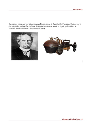 INVENTORES

De manera posterior, por situaciones políticas, como la Revolución Francesa, Cugnot cayó
en desgracia. Incluso fue exiliado de su patria materna. Ya en la vejez, pudo volver a
Francia, donde murió el 2 de octubre de 1804.

Gemma Viciedo Checa.18

 