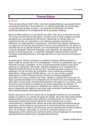 INVENTORES

Thomas Edison
(1847-1931)

Thomas Alva Edison (1847-1931), inventor estadounidense cuyo desarrollo de
una práctica bombilla o foco eléctrico, un sistema generador de electricidad,
un aparato para grabar sonidos y un proyector de películas, ha tenido
profundos efectos en la configuración de la sociedad moderna.
Nació en Milan (Ohio) el 11 de febrero de 1847. Sólo fue a la escuela durante
tres meses en Port Huron (Michigan). Cuando tenía 12 años empezó a vender
periódicos en una estación de ferrocarril, dedicando su tiempo libre a la
experimentación con imprentas y con distintos aparatos mecánicos y
eléctricos. En 1862 publicó un semanario, el Grand Trunk Herald, impreso en
un vagón de mercancías que también le servía como laboratorio. Por salvar la
vida del hijo de un jefe de estación, fue recompensado con la realización de un
curso de telegrafía. Mientras trabajaba como operador de telégrafos, realizó su
primer invento destacado, un repetidor telegráfico que permitía transmitir
mensajes automáticamente a una segunda línea sin que estuviera presente el
operador.
A continuación, Edison consiguió un empleo en Boston (Massachusetts) y
dedicó todo su tiempo libre a la investigación. Inventó una grabadora que, aun
teniendo muchas cualidades, no era lo suficientemente práctica como para
justificar su utilización. Más tarde, mientras trabajaba en la compañía de
telégrafos Gold and Stock de Nueva York, introdujo grandes mejoras en los
aparatos y en los servicios de la empresa. Con la venta de accesorios
telegráficos, Edison ganó 40.000 dólares, con los que montó su propio
laboratorio en 1876. Posteriormente concibió un sistema telegráfico
automático que hacía posible una mayor rapidez y calidad de transmisión. El
logro supremo de Edison en la telegrafía fue el invento de unas máquinas que
permitían la transmisión simultánea de diversos mensajes por una línea, lo que
aumentó enormemente la utilidad de las líneas telegráficas existentes. El
invento de Edison del transmisor telefónico de carbono fue muy importante
para el desarrollo del teléfono, que había sido inventado recientemente por el
físico estadounidense Alexander Graham Bell.
Edison anunció en 1877 el invento de un fonógrafo mediante el cual se podía
grabar el sonido en un cilindro de papel de estaño. Dos años más tarde exhibió
públicamente su bombilla o foco eléctrico incandescente, su invento más
importante (véase Iluminación eléctrica). Este invento tuvo un éxito
extraordinario y, rápidamente, Edison se ocupó del perfeccionamiento de las
bombillas y de las dinamos para generar la corriente eléctrica necesaria. En
1882 desarrolló e instaló la primera gran central eléctrica del mundo en Nueva
York. Sin embargo, más tarde, su uso de la corriente continua se vio
desplazado ante el sistema de corriente alterna desarrollado por los inventores
estadounidenses Nikola Tesla y George Westinghouse.
Gemma Viciedo Checa.3

 