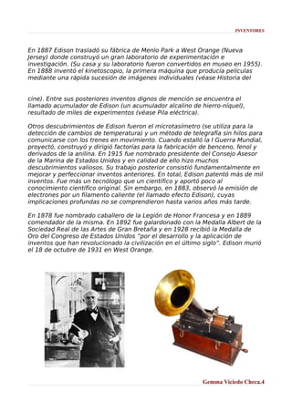 INVENTORES

En 1887 Edison trasladó su fábrica de Menlo Park a West Orange (Nueva
Jersey) donde construyó un gran laboratorio de experimentación e
investigación. (Su casa y su laboratorio fueron convertidos en museo en 1955).
En 1888 inventó el kinetoscopio, la primera máquina que producía películas
mediante una rápida sucesión de imágenes individuales (véase Historia del
cine). Entre sus posteriores inventos dignos de mención se encuentra el
llamado acumulador de Edison (un acumulador alcalino de hierro-níquel),
resultado de miles de experimentos (véase Pila eléctrica).
Otros descubrimientos de Edison fueron el microtasímetro (se utiliza para la
detección de cambios de temperatura) y un método de telegrafía sin hilos para
comunicarse con los trenes en movimiento. Cuando estalló la I Guerra Mundial,
proyectó, construyó y dirigió factorías para la fabricación de benceno, fenol y
derivados de la anilina. En 1915 fue nombrado presidente del Consejo Asesor
de la Marina de Estados Unidos y en calidad de ello hizo muchos
descubrimientos valiosos. Su trabajo posterior consistió fundamentalmente en
mejorar y perfeccionar inventos anteriores. En total, Edison patentó más de mil
inventos. Fue más un tecnólogo que un científico y aportó poco al
conocimiento científico original. Sin embargo, en 1883, observó la emisión de
electrones por un filamento caliente (el llamado efecto Edison), cuyas
implicaciones profundas no se comprendieron hasta varios años más tarde.
En 1878 fue nombrado caballero de la Legión de Honor Francesa y en 1889
comendador de la misma. En 1892 fue galardonado con la Medalla Albert de la
Sociedad Real de las Artes de Gran Bretaña y en 1928 recibió la Medalla de
Oro del Congreso de Estados Unidos “por el desarrollo y la aplicación de
inventos que han revolucionado la civilización en el último siglo”. Edison murió
el 18 de octubre de 1931 en West Orange.

Gemma Viciedo Checa.4

 