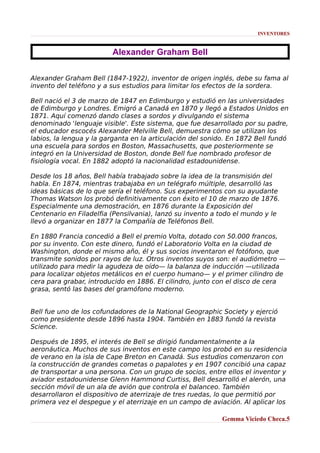 INVENTORES

Alexander Graham Bell
Alexander Graham Bell (1847-1922), inventor de origen inglés, debe su fama al
invento del teléfono y a sus estudios para limitar los efectos de la sordera.
Bell nació el 3 de marzo de 1847 en Edimburgo y estudió en las universidades
de Edimburgo y Londres. Emigró a Canadá en 1870 y llegó a Estados Unidos en
1871. Aquí comenzó dando clases a sordos y divulgando el sistema
denominado 'lenguaje visible'. Este sistema, que fue desarrollado por su padre,
el educador escocés Alexander Melville Bell, demuestra cómo se utilizan los
labios, la lengua y la garganta en la articulación del sonido. En 1872 Bell fundó
una escuela para sordos en Boston, Massachusetts, que posteriormente se
integró en la Universidad de Boston, donde Bell fue nombrado profesor de
fisiología vocal. En 1882 adoptó la nacionalidad estadounidense.
Desde los 18 años, Bell había trabajado sobre la idea de la transmisión del
habla. En 1874, mientras trabajaba en un telégrafo múltiple, desarrolló las
ideas básicas de lo que sería el teléfono. Sus experimentos con su ayudante
Thomas Watson los probó definitivamente con éxito el 10 de marzo de 1876.
Especialmente una demostración, en 1876 durante la Exposición del
Centenario en Filadelfia (Pensilvania), lanzó su invento a todo el mundo y le
llevó a organizar en 1877 la Compañía de Teléfonos Bell.
En 1880 Francia concedió a Bell el premio Volta, dotado con 50.000 francos,
por su invento. Con este dinero, fundó el Laboratorio Volta en la ciudad de
Washington, donde el mismo año, él y sus socios inventaron el fotófono, que
transmite sonidos por rayos de luz. Otros inventos suyos son: el audiómetro —
utilizado para medir la agudeza de oído— la balanza de inducción —utilizada
para localizar objetos metálicos en el cuerpo humano— y el primer cilindro de
cera para grabar, introducido en 1886. El cilindro, junto con el disco de cera
grasa, sentó las bases del gramófono moderno.
Bell fue uno de los cofundadores de la National Geographic Society y ejerció
como presidente desde 1896 hasta 1904. También en 1883 fundó la revista
Science.
Después de 1895, el interés de Bell se dirigió fundamentalmente a la
aeronáutica. Muchos de sus inventos en este campo los probó en su residencia
de verano en la isla de Cape Breton en Canadá. Sus estudios comenzaron con
la construcción de grandes cometas o papalotes y en 1907 concibió una capaz
de transportar a una persona. Con un grupo de socios, entre ellos el inventor y
aviador estadounidense Glenn Hammond Curtiss, Bell desarrolló el alerón, una
sección móvil de un ala de avión que controla el balanceo. También
desarrollaron el dispositivo de aterrizaje de tres ruedas, lo que permitió por
primera vez el despegue y el aterrizaje en un campo de aviación. Al aplicar los
Gemma Viciedo Checa.5

 