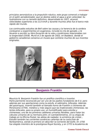 INVENTORES

principios aeronáuticos a la propulsión náutica, este grupo comenzó a trabajar
en el patín aerodeslizador, que se desliza sobre el agua a gran velocidad. Su
hydrodrome con su tamaño definitivo, desarrollado en 1917, alcanzó
velocidades superiores a los 113 km/h y durante muchos años fue el barco más
rápido del mundo.
Los continuados estudios de Bell sobre las causas y la herencia de la sordera
condujeron a experimentos en eugenesia, incluida la cría de ganado, y le
llevaron a escribir su libro Duración de la vida y condiciones relacionadas con
la longevidad (1918). Murió el 2 de agosto de 1922, en Baddeck, donde el
gobierno canadiense conserva un museo que contiene muchos de sus inventos
originales.

Benjamin Franklin
Mauricio N. Benjamin Franklin fue un prolífico científico e inventor.
Particularmente reconocido por ser uno de los padres fundadores de E.U, pero
además por sus aportaciones como la estufa, el odómetro, bifocales. Además
del pararrayos, inventó también el llamado horno de Franklin o chimenea de
Pensilvania (1744), metálico y más seguro que las tradicionales chimeneas; las
lentes bifocales, para su propio uso; un humidificador para estufas y
chimeneas; uno de los primeros catéteres urinarios flexibles, para tratar los
cálculos urinarios de su hermano John; el cuentakilómetros, en su etapa de
trabajo en la Oficina Postal; las aletas de nadador, la armónica de cristal...
Estudió también las corrientes oceánicas calientes de la costa Este de
Norteamérica, siendo el primero en describir la Corriente del Golfo. En 1756
fue elegido miembro de la prestigiosa Royal Society, y en 1772 la Academia de
Gemma Viciedo Checa.6

 