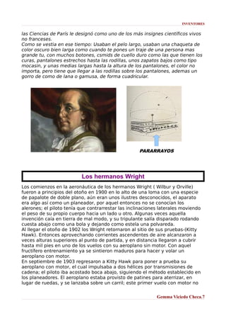 INVENTORES

las Ciencias de París le designó como uno de los más insignes científicos vivos
no franceses.
Como se vestia en ese tiempo: Usaban el pelo largo, usaban una chaqueta de
color oscuro bien larga como cuando te pones un traje de una persona mas
grande tu, con muchos botones, csmids de cuello duro como las que tienen los
curas, pantalones estrechos hasta las rodillas, unos zapatos bajos como tipo
mocasin, y unas medias largas hasta la altura de los pantalones, el color no
importa, pero tiene que llegar a las rodillas sobre los pantalones, ademas un
gorro de como de lana o gamusa, de forma cuadricular.

PARARRAYOS

Los hermanos Wright
Los comienzos en la aeronáutica de los hermanos Wright ( Wilbur y Orville)
fueron a principios del otoño en 1900 en lo alto de una loma con una especie
de papalote de doble plano, aún eran unos ilustres desconocidos, el aparato
era algo así como un planeador, por aquel entonces no se conocían los
alerones; el piloto tenía que contrarrestar las inclinaciones laterales moviendo
el peso de su propio cuerpo hacia un lado u otro. Algunas veces aquella
invención caía en tierra de mal modo, y su tripulante salía disparado rodando
cuesta abajo como una bola y dejando como estela una polvareda.
Al llegar el otoño de 1902 los Wright retornaron al sitio de sus pruebas-(Kitty
Hawk). Entonces aprovechando corrientes ascendentes de aire alcanzaron a
veces alturas superiores al punto de partida, y en distancia llegaron a cubrir
hasta mil pies en uno de los vuelos con su aeroplano sin motor. Con aquel
fructífero entrenamiento ya se sintieron maduros para hacer y volar un
aeroplano con motor.
En septiembre de 1903 regresaron a Kitty Hawk para poner a prueba su
aeroplano con motor, el cual impulsaba a dos hélices por transmisiones de
cadena; el piloto iba acostado boca abajo, siguiendo el método establecido en
los planeadores. El aeroplano estaba provisto de patines para aterrizar, en
lugar de ruedas, y se lanzaba sobre un carril; este primer vuelo con motor no
Gemma Viciedo Checa.7

 
