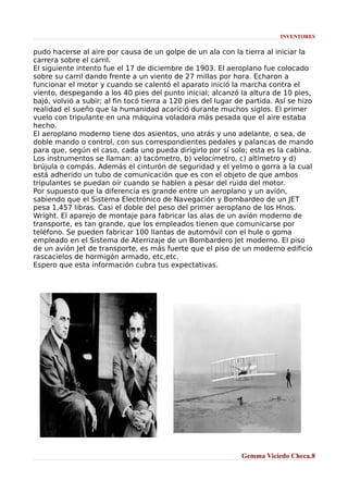 INVENTORES

pudo hacerse al aire por causa de un golpe de un ala con la tierra al iniciar la
carrera sobre el carril.
El siguiente intento fue el 17 de diciembre de 1903. El aeroplano fue colocado
sobre su carril dando frente a un viento de 27 millas por hora. Echaron a
funcionar el motor y cuando se calentó el aparato inició la marcha contra el
viento, despegando a los 40 pies del punto inicial; alcanzó la altura de 10 pies,
bajó, volvió a subir; al fin tocó tierra a 120 pies del lugar de partida. Así se hizo
realidad el sueño que la humanidad acarició durante muchos siglos. El primer
vuelo con tripulante en una máquina voladora más pesada que el aire estaba
hecho.
El aeroplano moderno tiene dos asientos, uno atrás y uno adelante, o sea, de
doble mando o control, con sus correspondientes pedales y palancas de mando
para que, según el caso, cada uno pueda dirigirlo por sí solo; esta es la cabina.
Los instrumentos se llaman: a) tacómetro, b) velocímetro, c) altímetro y d)
brújula o compás. Además el cinturón de seguridad y el yelmo o gorra a la cual
está adherido un tubo de comunicación que es con el objeto de que ambos
tripulantes se puedan oír cuando se hablen a pesar del ruido del motor.
Por supuesto que la diferencia es grande entre un aeroplano y un avión,
sabiendo que el Sistema Electrónico de Navegación y Bombardeo de un JET
pesa 1,457 libras. Casi el doble del peso del primer aeroplano de los Hnos.
Wright. El aparejo de montaje para fabricar las alas de un avión moderno de
transporte, es tan grande, que los empleados tienen que comunicarse por
teléfono. Se pueden fabricar 100 llantas de automóvil con el hule o goma
empleado en el Sistema de Aterrizaje de un Bombardero Jet moderno. El piso
de un avión Jet de transporte, es más fuerte que el piso de un moderno edificio
rascacielos de hormigón armado, etc,etc.
Espero que esta información cubra tus expectativas.

Gemma Viciedo Checa.8

 