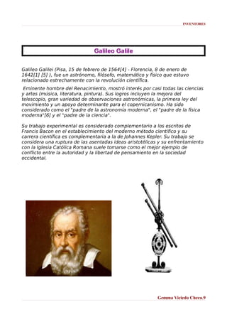 INVENTORES

Galileo Galile
Galileo Galilei (Pisa, 15 de febrero de 1564[4] - Florencia, 8 de enero de
1642[1] [5] ), fue un astrónomo, filósofo, matemático y físico que estuvo
relacionado estrechamente con la revolución científica.
Eminente hombre del Renacimiento, mostró interés por casi todas las ciencias
y artes (música, literatura, pintura). Sus logros incluyen la mejora del
telescopio, gran variedad de observaciones astronómicas, la primera ley del
movimiento y un apoyo determinante para el copernicanismo. Ha sido
considerado como el "padre de la astronomía moderna", el "padre de la física
moderna"[6] y el "padre de la ciencia".
Su trabajo experimental es considerado complementario a los escritos de
Francis Bacon en el establecimiento del moderno método científico y su
carrera científica es complementaria a la de Johannes Kepler. Su trabajo se
considera una ruptura de las asentadas ideas aristotélicas y su enfrentamiento
con la Iglesia Católica Romana suele tomarse como el mejor ejemplo de
conflicto entre la autoridad y la libertad de pensamiento en la sociedad
occidental.

Gemma Viciedo Checa.9

 