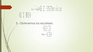 ~
𝑓3 ← 𝑓3(
1
2
)
1 0 −1
0 1 1
0 0 1
−4
2
4
~
𝑓2 ← 𝑓2 − 𝑓3
𝑓1 ← 𝑓1 + 𝑓3
1 0 0
0 1 0
0 0 1
0
−2
4
3.- Obtenemos los escalares
∴
𝛼1 = 0
𝛼2 = −2
𝛼1 = 4
𝑣 𝐵 =
0
−2
4
 