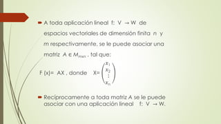  A toda aplicación lineal f: V → W de
espacios vectoriales de dimensión finita n y
m respectivamente, se le puede asociar una
matriz A ∈ Mmxn , tal que:
F (x)= AX , donde X=
𝑥1
𝑥2
⋮
𝑥n
 Recíprocamente a toda matriz A se le puede
asociar con una aplicación lineal f: V → W.
 
